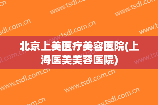 北京上美医疗美容医院(上海医美美容医院)