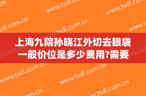 上海九院孙晓江外切去眼袋一般价位是多少费用?需要多久恢复?(上海第九医院去眼袋专家)