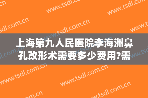 上海第九人民医院李海洲鼻孔改形术需要多少费用?需要多久恢复?(上海第九人民医院鼻翼缩小多少钱)