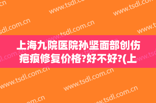 上海九院医院孙坚面部创伤疤痕修复价格?好不好?(上海九院治疗外伤疤痕)