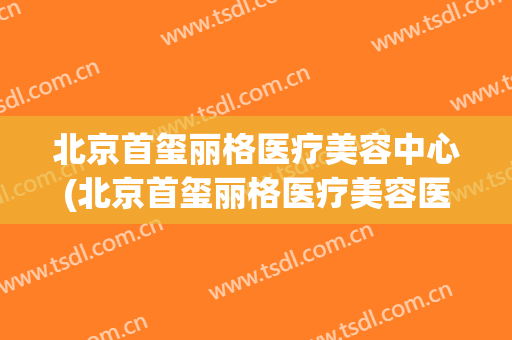 北京首玺丽格医疗美容中心(北京首玺丽格医疗美容医院)
