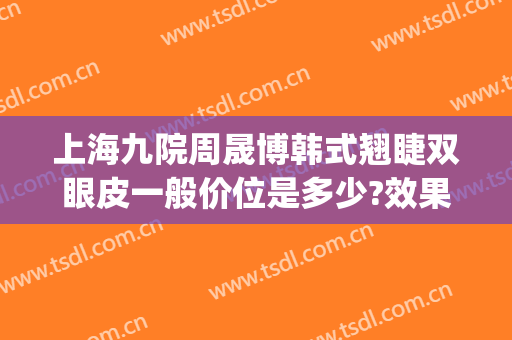 上海九院周晟博韩式翘睫双眼皮一般价位是多少?效果怎么样?(上海九院整形双眼皮价目表)