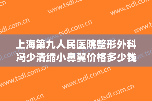 上海第九人民医院整形外科冯少清缩小鼻翼价格多少钱?可靠吗?(上海九院冯少清割双眼皮)