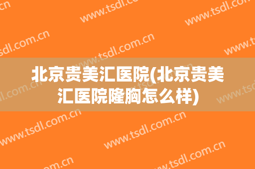北京贵美汇医院(北京贵美汇医院隆胸怎么样)