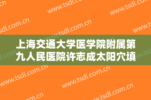 上海交通大学医学院附属第九人民医院许志成太阳穴填充价格表!有哪些优势?