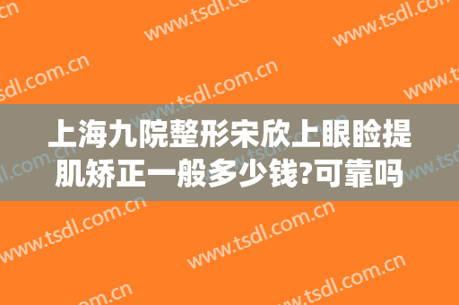 上海九院整形宋欣上眼睑提肌矫正一般多少钱?可靠吗?(上海九院宋欣做双眼皮案例)