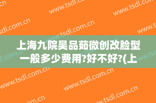 上海九院吴品茹微创改脸型一般多少费用?好不好?(上海九院微整形怎么样)