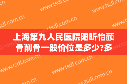 上海第九人民医院阳昕怡颧骨削骨一般价位是多少?多长时间恢复?(上海九院做颧骨内推价格)