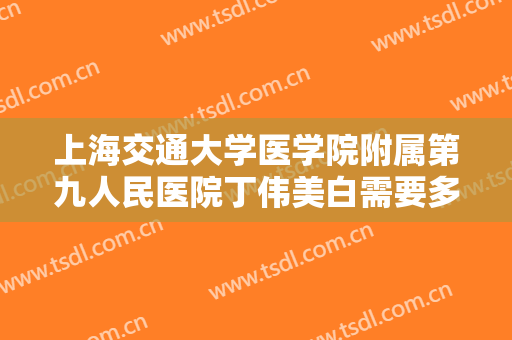 上海交通大学医学院附属第九人民医院丁伟美白需要多少费用?怎么样?