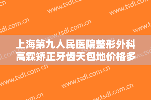 上海第九人民医院整形外科高霖矫正牙齿天包地价格多少钱?多长时间恢复?