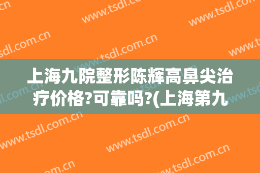 上海九院整形陈辉高鼻尖治疗价格?可靠吗?(上海第九整形美容医院哪个医生做鼻子有名?)