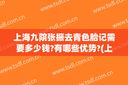 上海九院张振去青色胎记需要多少钱?有哪些优势?(上海第九人民医院胎记到底怎么样?)