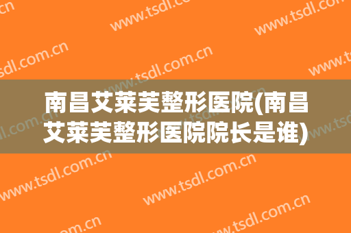 南昌艾莱芙整形医院(南昌艾莱芙整形医院院长是谁)