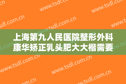 上海第九人民医院整形外科康华矫正乳头肥大大楷需要多少钱?好不好?