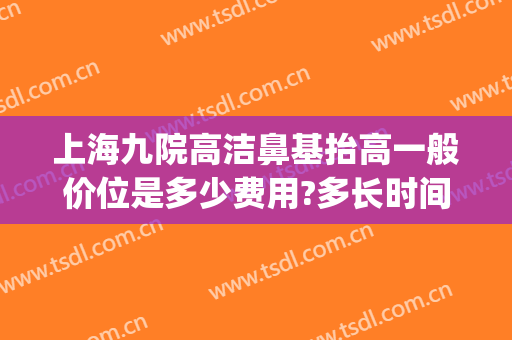上海九院高洁鼻基抬高一般价位是多少费用?多长时间恢复?(上海九院鼻综合价格)