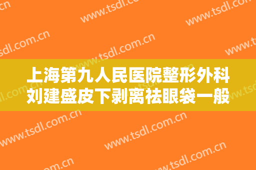 上海第九人民医院整形外科刘建盛皮下剥离祛眼袋一般多少费用?贵不贵?