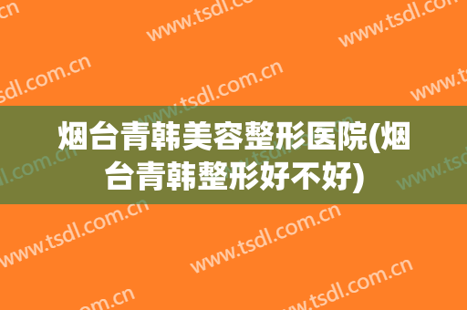 烟台青韩美容整形医院(烟台青韩整形好不好)