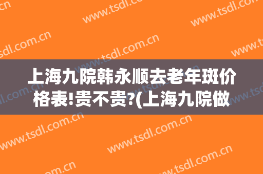 上海九院韩永顺去老年斑价格表!贵不贵?(上海九院做祛斑价格)
