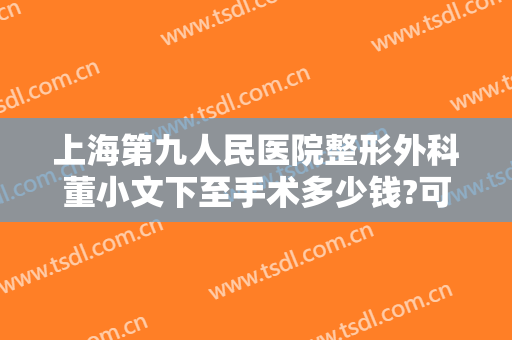 上海第九人民医院整形外科董小文下至手术多少钱?可靠吗?