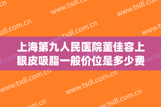 上海第九人民医院董佳容上眼皮吸脂一般价位是多少费用?怎么样?(上海市第九人民医院双眼皮价格)