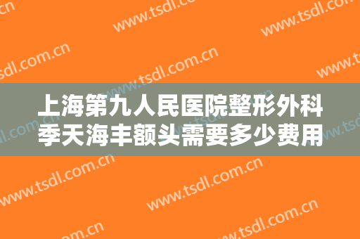 上海第九人民医院整形外科季天海丰额头需要多少费用?有哪些优势?
