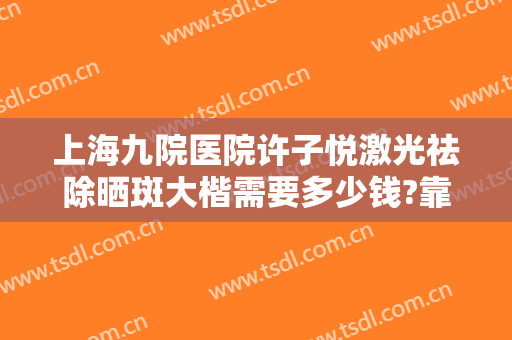 上海九院医院许子悦激光祛除晒斑大楷需要多少钱?靠谱吗?