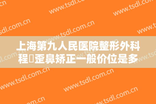 上海第九人民医院整形外科程芃歪鼻矫正一般价位是多少费用?有哪些优势?