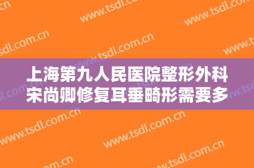 上海第九人民医院整形外科宋尚卿修复耳垂畸形需要多少费用?有哪些优势?