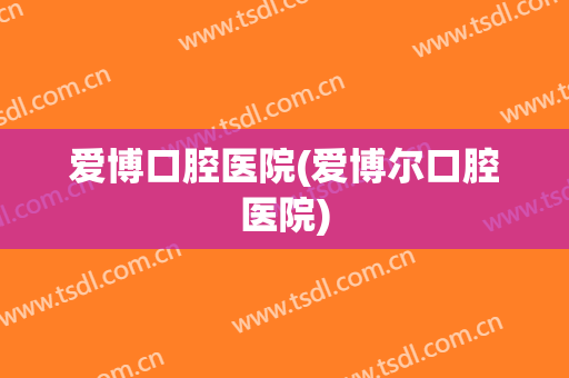 爱博口腔医院(爱博尔口腔医院)