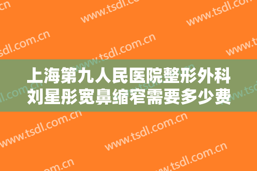 上海第九人民医院整形外科刘星彤宽鼻缩窄需要多少费用?需要多久恢复?