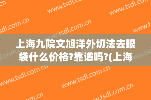 上海九院文旭洋外切法去眼袋什么价格?靠谱吗?(上海第九人民医院割眼袋)