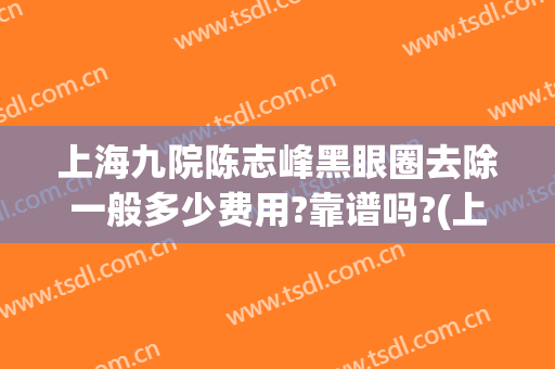 上海九院陈志峰黑眼圈去除一般多少费用?靠谱吗?(上海九院祛黑眼圈)