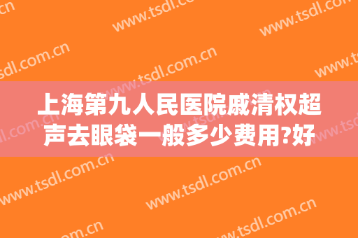 上海第九人民医院戚清权超声去眼袋一般多少费用?好不好?(上海第九人民医院整形眼袋专家)