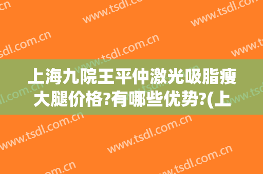 上海九院王平仲激光吸脂瘦大腿价格?有哪些优势?(上海市第九人民医院 吸脂价格)