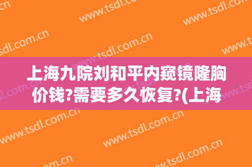 上海九院刘和平内窥镜隆胸价钱?需要多久恢复?(上海九院的隆胸手术医生)