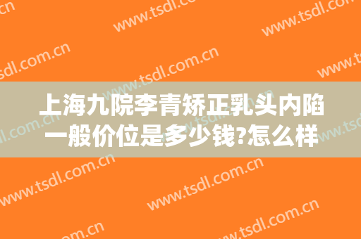 上海九院李青矫正乳头内陷一般价位是多少钱?怎么样?(上海九院正畸多少钱)