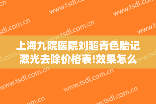 上海九院医院刘超青色胎记激光去除价格表!效果怎么样?(上海第九整形美容医院皮肤科)