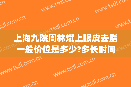 上海九院周林斌上眼皮去脂一般价位是多少?多长时间恢复?(上海九院眼皮松弛手术)