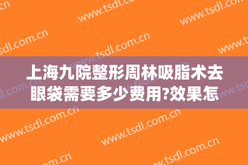 上海九院整形周林吸脂术去眼袋需要多少费用?效果怎么样?(上海第九医院做眼袋多少钱)