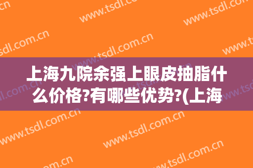 上海九院余强上眼皮抽脂什么价格?有哪些优势?(上海九院双下巴抽脂哪种最好)