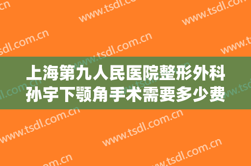 上海第九人民医院整形外科孙宇下颚角手术需要多少费用?贵不贵?(上海九院下颌角手术医生)