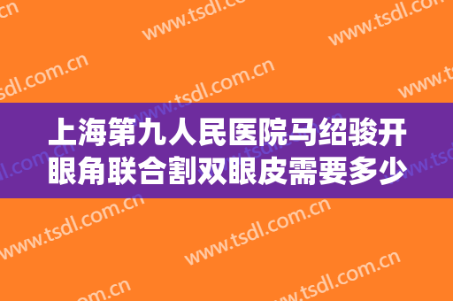 上海第九人民医院马绍骏开眼角联合割双眼皮需要多少费用?怎么样?(上海第九人民医院做双眼皮的专家)