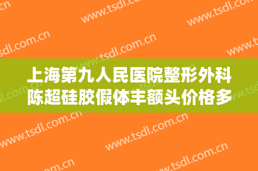 上海第九人民医院整形外科陈超硅胶假体丰额头价格多少钱?贵不贵?(上海九院脂肪填充全脸多少钱)