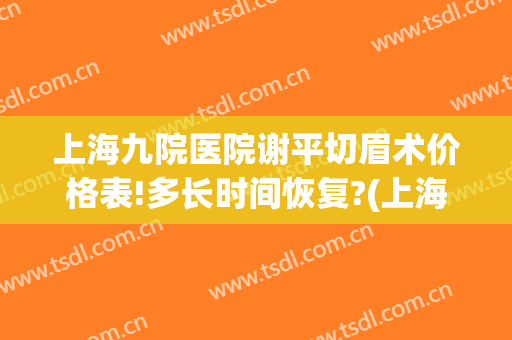 上海九院医院谢平切眉术价格表!多长时间恢复?(上海九院切眉提升哪个医生)
