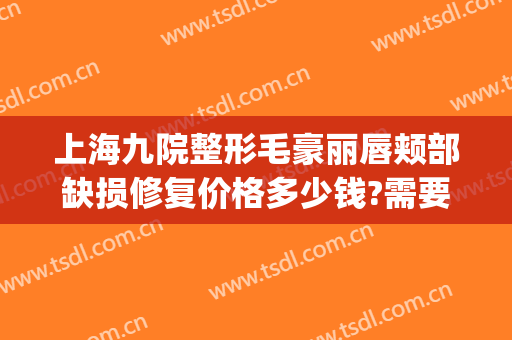 上海九院整形毛豪丽唇颊部缺损修复价格多少钱?需要多久恢复?(九院脱唇毛多少钱)