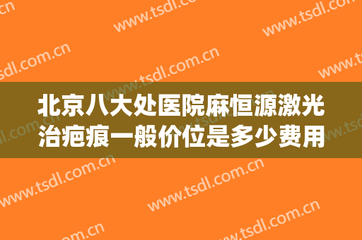 北京八大处医院麻恒源激光治疤痕一般价位是多少费用?效果怎么样?(北京八大处医院祛疤怎么样)