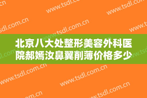 北京八大处整形美容外科医院郝嫣汝鼻翼削薄价格多少钱?可靠吗?
