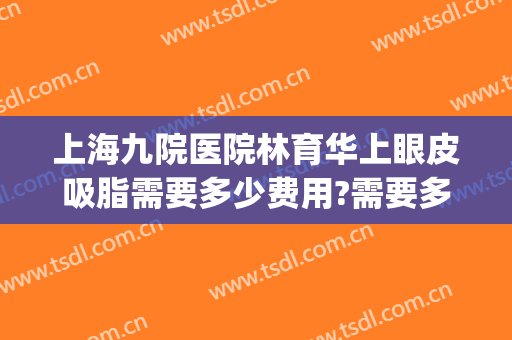 上海九院医院林育华上眼皮吸脂需要多少费用?需要多久恢复?(上海九院眼部抽脂多少钱)