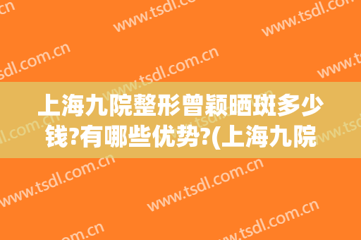 上海九院整形曾颖晒斑多少钱?有哪些优势?(上海九院 淡斑)