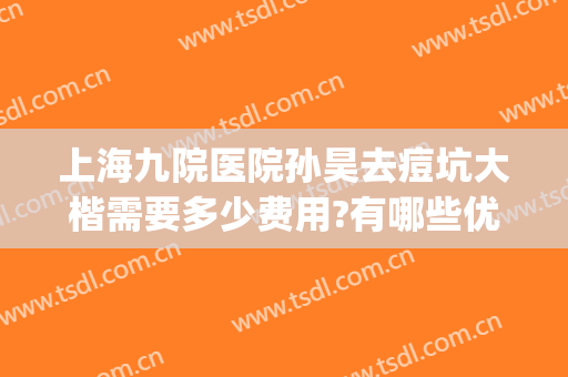 上海九院医院孙昊去痘坑大楷需要多少费用?有哪些优势?(上海九院治痘坑哪个医生好)